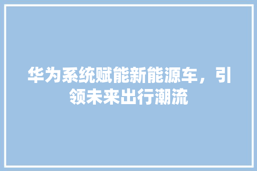 华为系统赋能新能源车，引领未来出行潮流