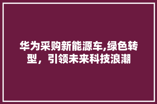 华为采购新能源车,绿色转型，引领未来科技浪潮