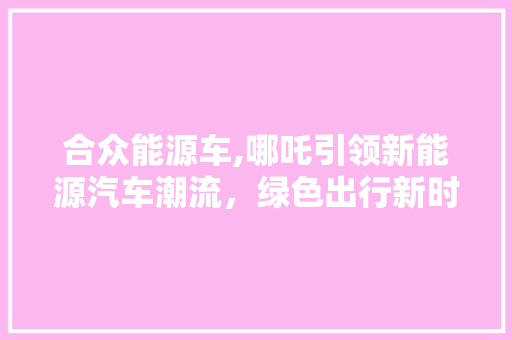 合众能源车,哪吒引领新能源汽车潮流，绿色出行新时代来临 新款车型