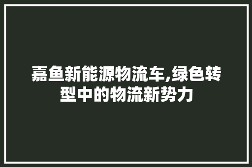 嘉鱼新能源物流车,绿色转型中的物流新势力