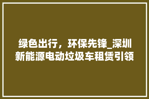 绿色出行，环保先锋_深圳新能源电动垃圾车租赁引领垃圾分类新时代