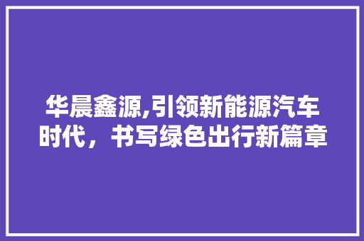 华晨鑫源,引领新能源汽车时代，书写绿色出行新篇章