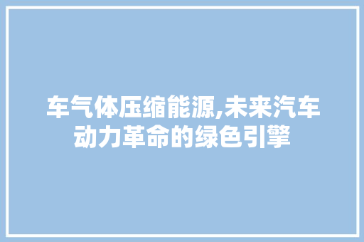 车气体压缩能源,未来汽车动力革命的绿色引擎