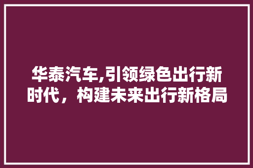华泰汽车,引领绿色出行新时代，构建未来出行新格局