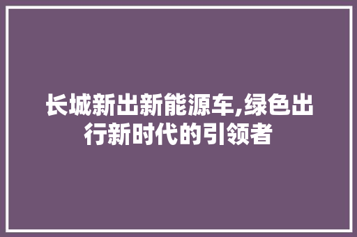 长城新出新能源车,绿色出行新时代的引领者