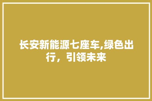 长安新能源七座车,绿色出行，引领未来