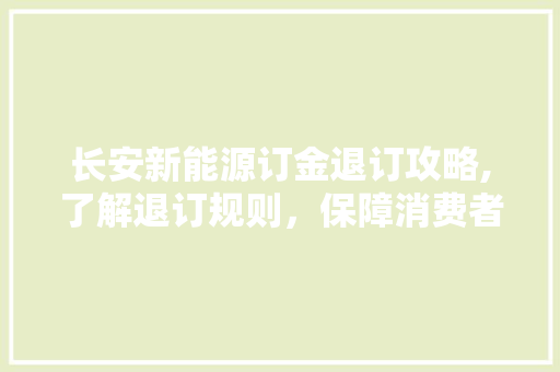 长安新能源订金退订攻略,了解退订规则，保障消费者权益