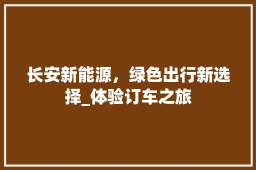 长安新能源，绿色出行新选择_体验订车之旅