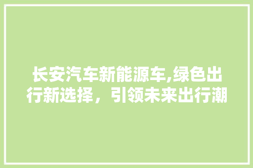 长安汽车新能源车,绿色出行新选择，引领未来出行潮流