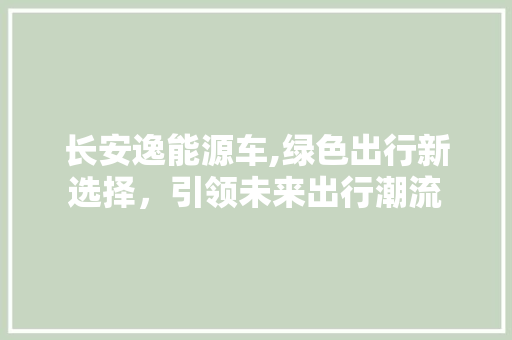 长安逸能源车,绿色出行新选择，引领未来出行潮流
