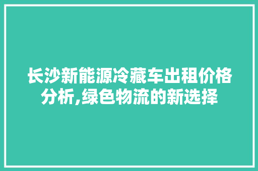 长沙新能源冷藏车出租价格分析,绿色物流的新选择