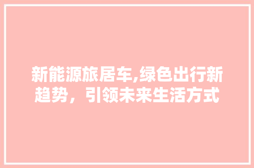 新能源旅居车,绿色出行新趋势，引领未来生活方式