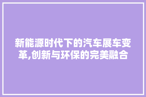 新能源时代下的汽车展车变革,创新与环保的完美融合