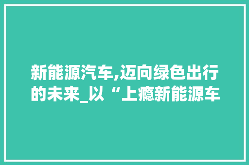 新能源汽车,迈向绿色出行的未来_以“上瘾新能源车”为例