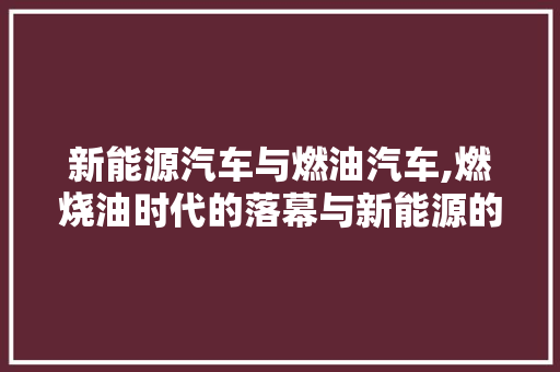 新能源汽车与燃油汽车,燃烧油时代的落幕与新能源的崛起