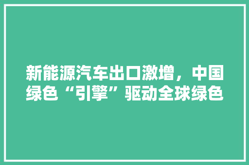 新能源汽车出口激增，中国绿色“引擎”驱动全球绿色发展
