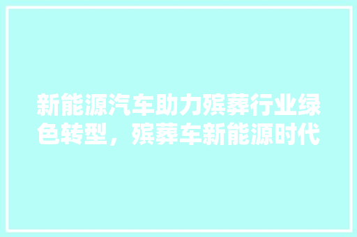 新能源汽车助力殡葬行业绿色转型，殡葬车新能源时代来临