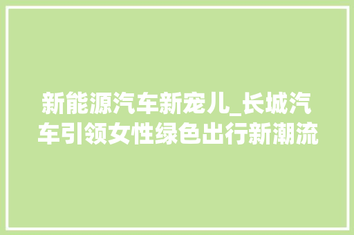 新能源汽车新宠儿_长城汽车引领女性绿色出行新潮流