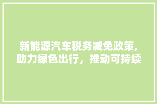 新能源汽车税务减免政策,助力绿色出行，推动可持续发展