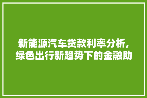 新能源汽车贷款利率分析,绿色出行新趋势下的金融助力