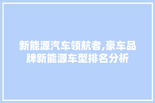 新能源汽车领航者,豪车品牌新能源车型排名分析