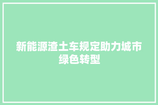 新能源渣土车规定助力城市绿色转型