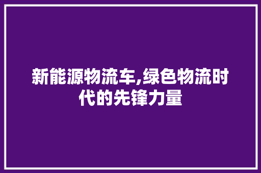 新能源物流车,绿色物流时代的先锋力量