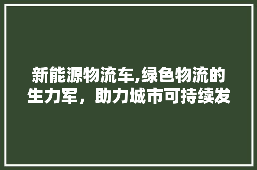 新能源物流车,绿色物流的生力军，助力城市可持续发展