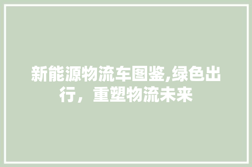 新能源物流车图鉴,绿色出行，重塑物流未来
