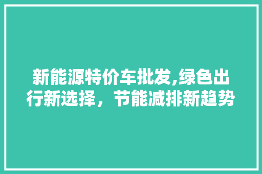 新能源特价车批发,绿色出行新选择，节能减排新趋势
