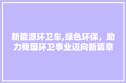 新能源环卫车,绿色环保，助力我国环卫事业迈向新篇章