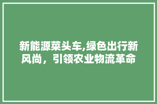 新能源菜头车,绿色出行新风尚，引领农业物流革命