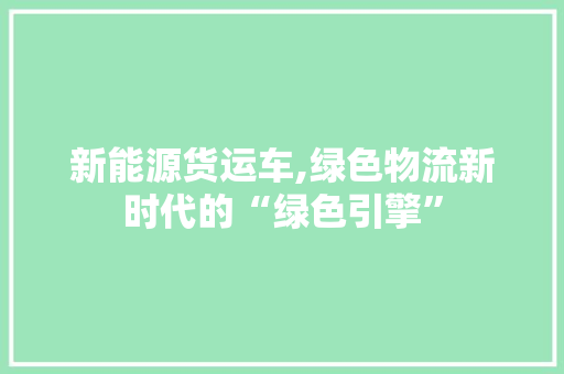 新能源货运车,绿色物流新时代的“绿色引擎”