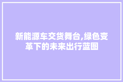 新能源车交货舞台,绿色变革下的未来出行蓝图