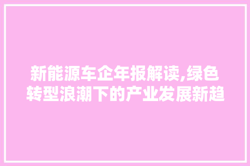 新能源车企年报解读,绿色转型浪潮下的产业发展新趋势
