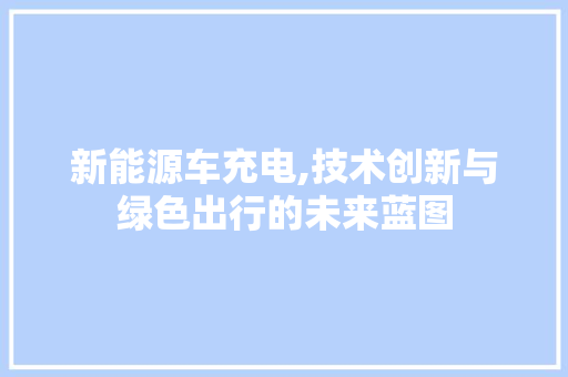 新能源车充电,技术创新与绿色出行的未来蓝图