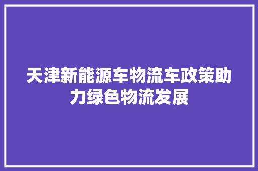 天津新能源车物流车政策助力绿色物流发展