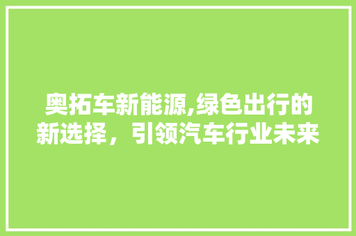 奥拓车新能源,绿色出行的新选择，引领汽车行业未来潮流