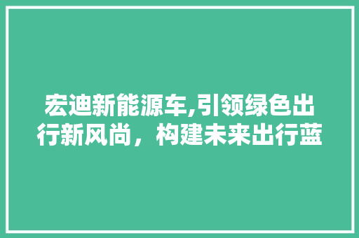 宏迪新能源车,引领绿色出行新风尚，构建未来出行蓝图