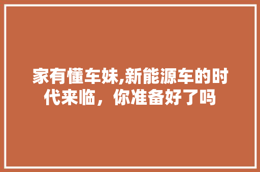 家有懂车妹,新能源车的时代来临，你准备好了吗
