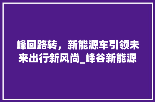 峰回路转，新能源车引领未来出行新风尚_峰谷新能源车详细分析