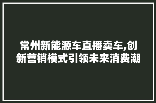 常州新能源车直播卖车,创新营销模式引领未来消费潮流