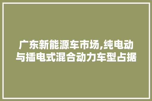 广东新能源车市场,纯电动与插电式混合动力车型占据主导地位