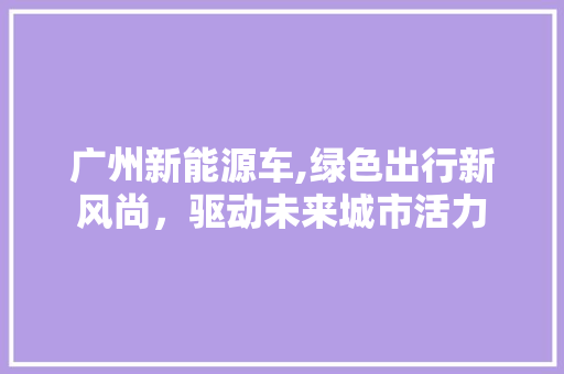 广州新能源车,绿色出行新风尚，驱动未来城市活力