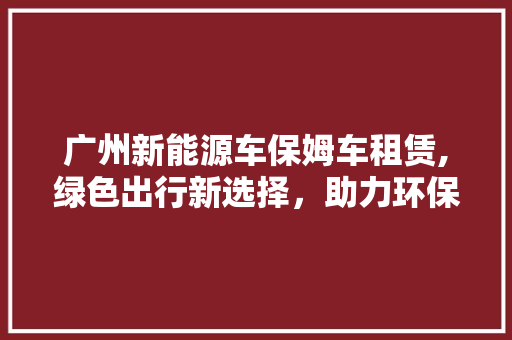 广州新能源车保姆车租赁,绿色出行新选择，助力环保未来
