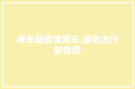 床车新能源货车,绿色出行新趋势