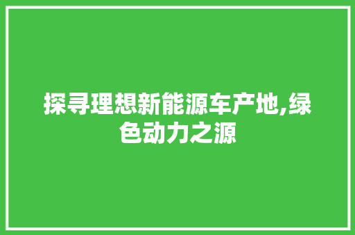 探寻理想新能源车产地,绿色动力之源