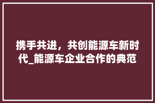 携手共进，共创能源车新时代_能源车企业合作的典范与方法
