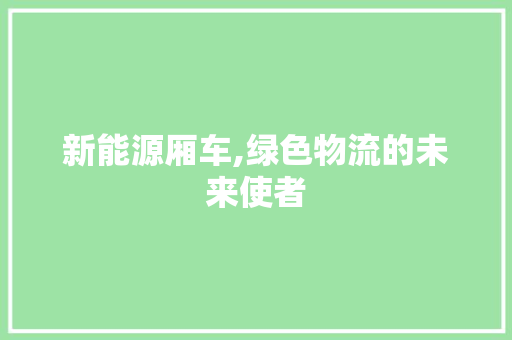 新能源厢车,绿色物流的未来使者