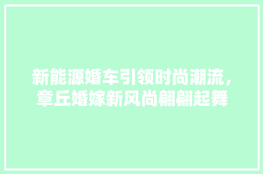 新能源婚车引领时尚潮流，章丘婚嫁新风尚翩翩起舞